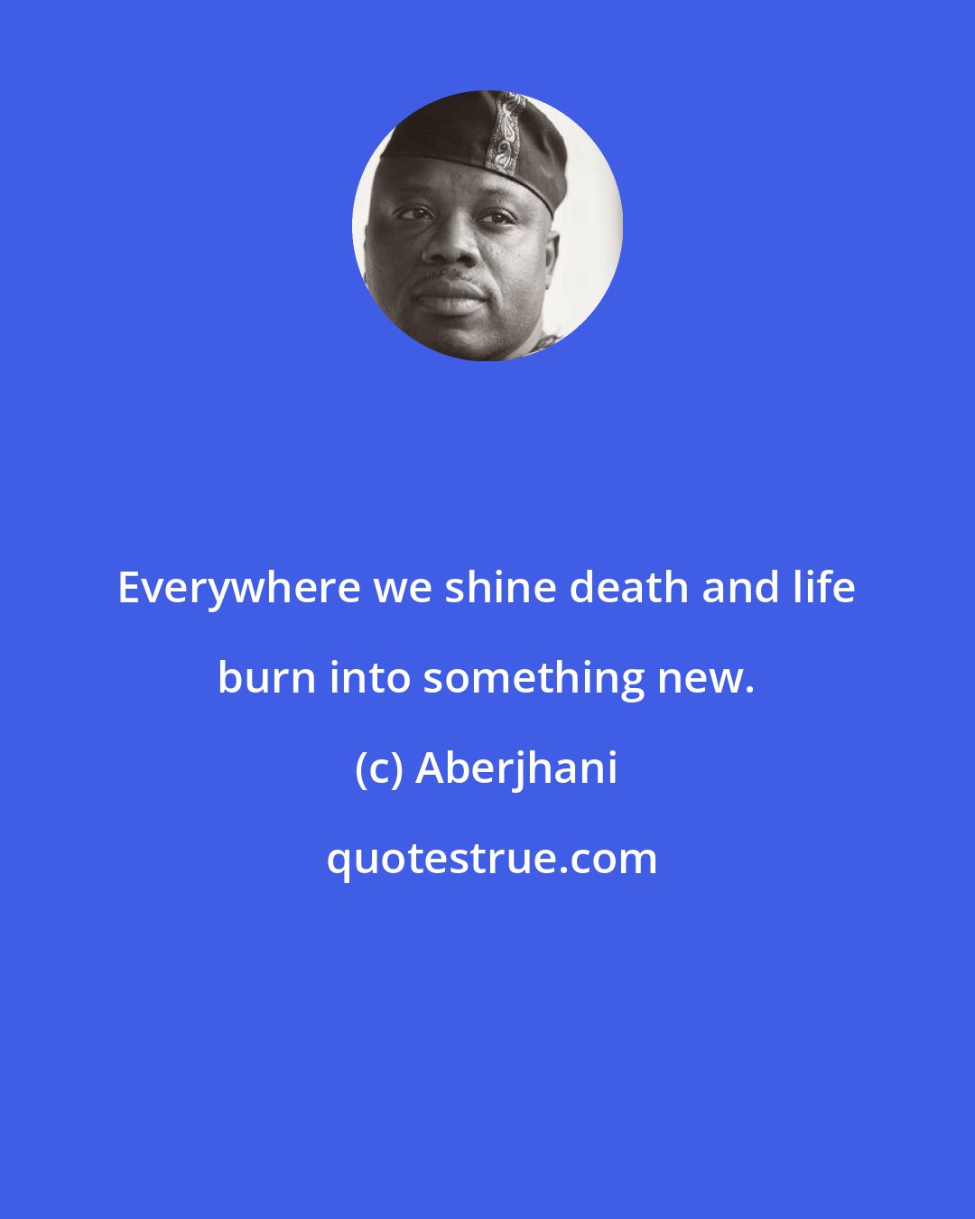 Aberjhani: Everywhere we shine death and life burn into something new.