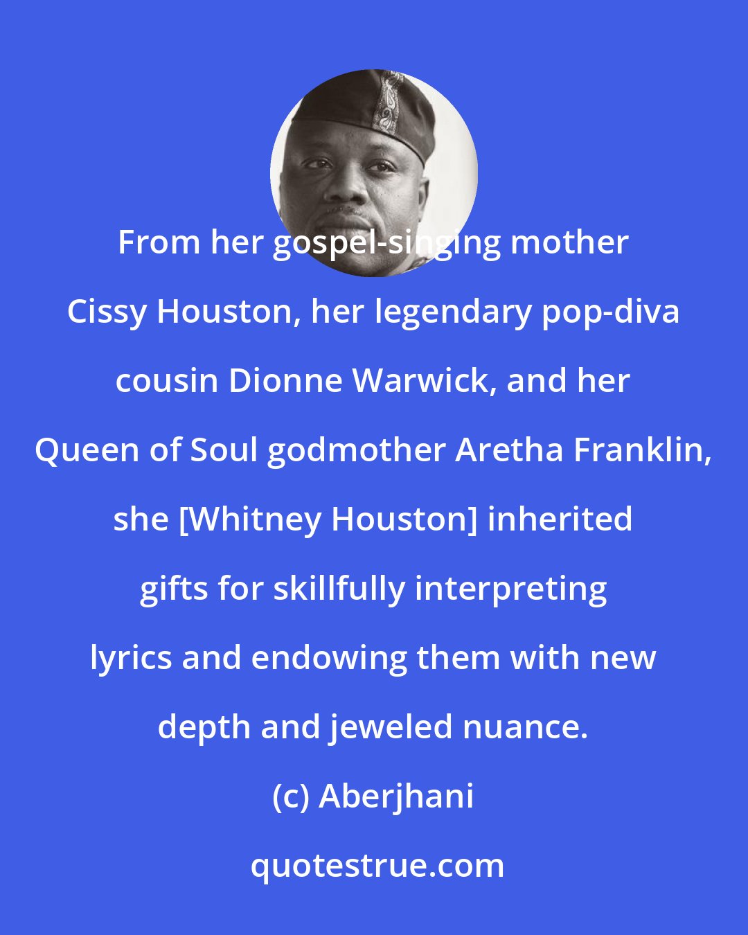 Aberjhani: From her gospel-singing mother Cissy Houston, her legendary pop-diva cousin Dionne Warwick, and her Queen of Soul godmother Aretha Franklin, she [Whitney Houston] inherited gifts for skillfully interpreting lyrics and endowing them with new depth and jeweled nuance.