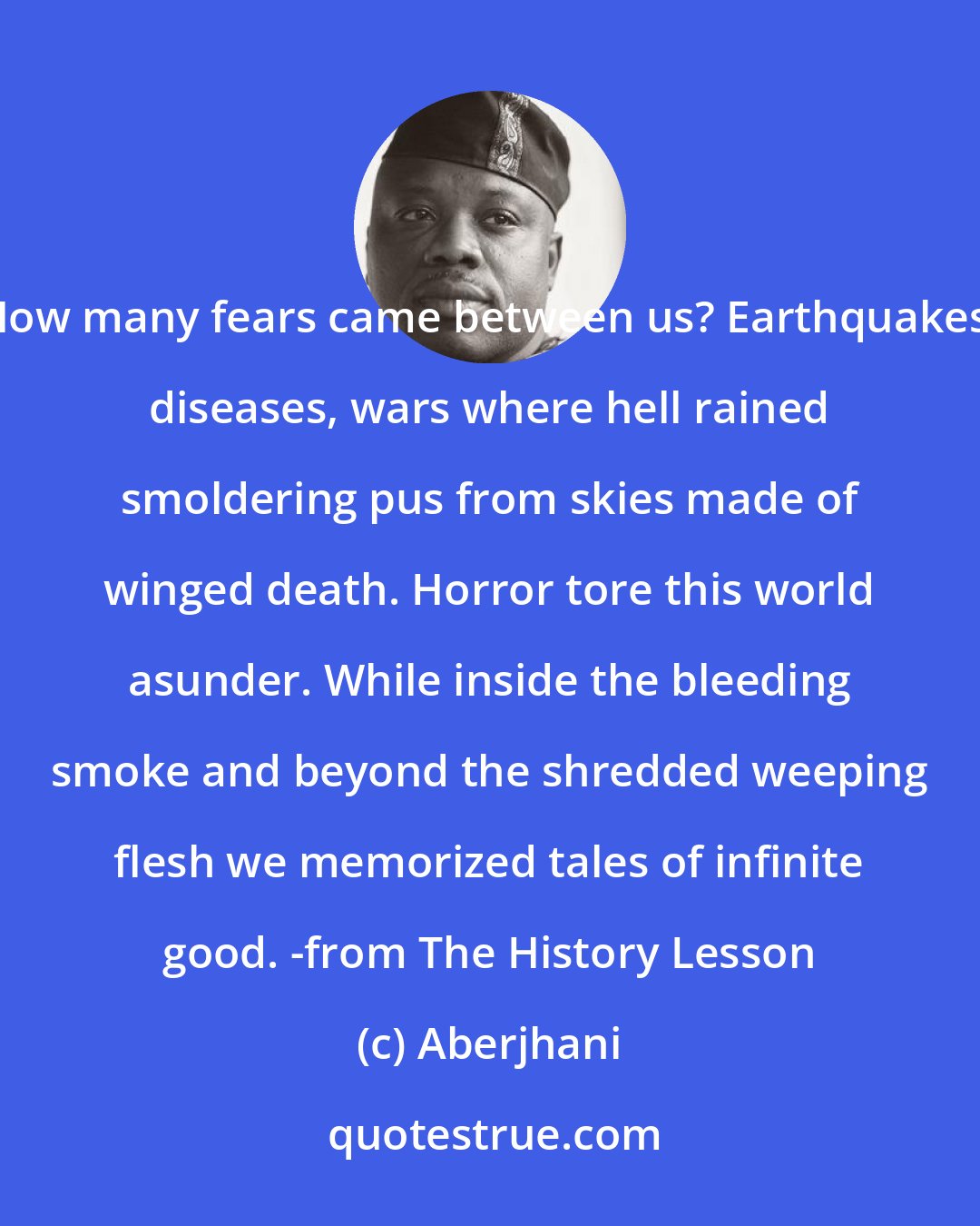 Aberjhani: How many fears came between us? Earthquakes, diseases, wars where hell rained smoldering pus from skies made of winged death. Horror tore this world asunder. While inside the bleeding smoke and beyond the shredded weeping flesh we memorized tales of infinite good. -from The History Lesson