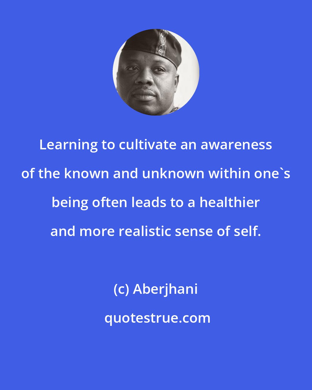 Aberjhani: Learning to cultivate an awareness of the known and unknown within one's being often leads to a healthier and more realistic sense of self.