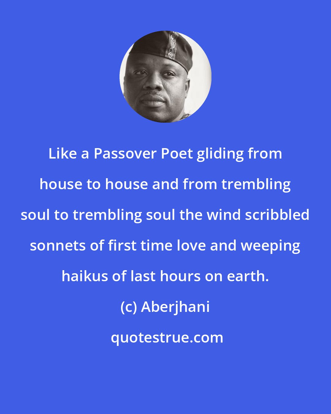 Aberjhani: Like a Passover Poet gliding from house to house and from trembling soul to trembling soul the wind scribbled sonnets of first time love and weeping haikus of last hours on earth.