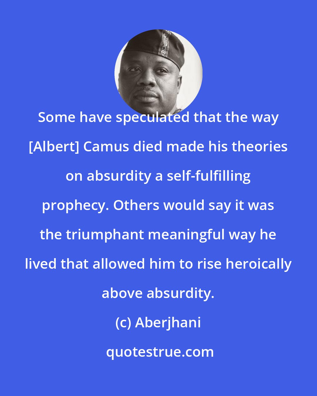 Aberjhani: Some have speculated that the way [Albert] Camus died made his theories on absurdity a self-fulfilling prophecy. Others would say it was the triumphant meaningful way he lived that allowed him to rise heroically above absurdity.