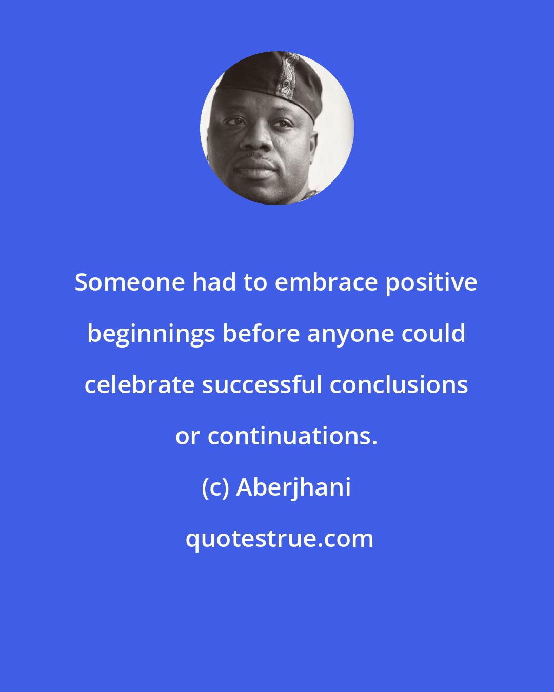 Aberjhani: Someone had to embrace positive beginnings before anyone could celebrate successful conclusions or continuations.