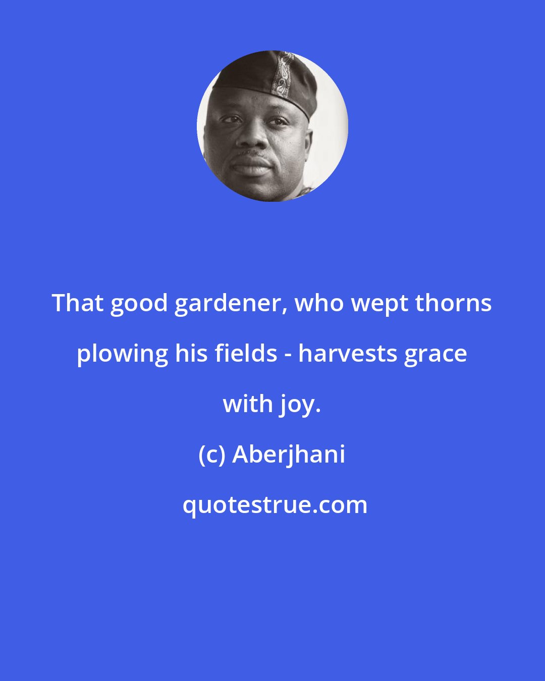 Aberjhani: That good gardener, who wept thorns plowing his fields - harvests grace with joy.