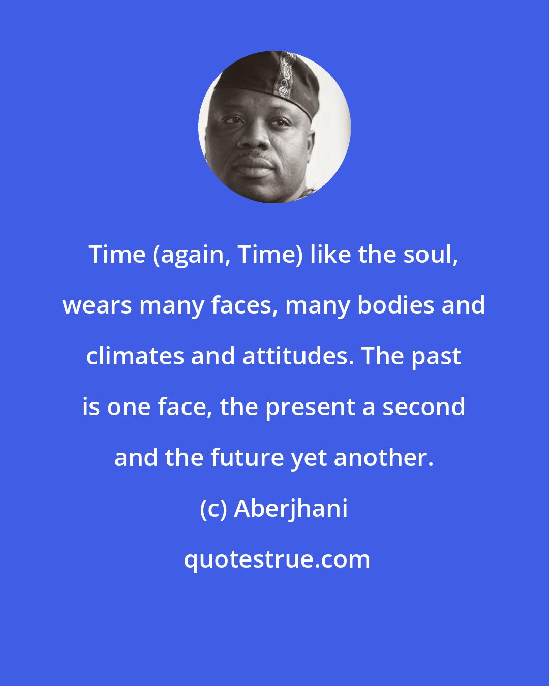 Aberjhani: Time (again, Time) like the soul, wears many faces, many bodies and climates and attitudes. The past is one face, the present a second and the future yet another.