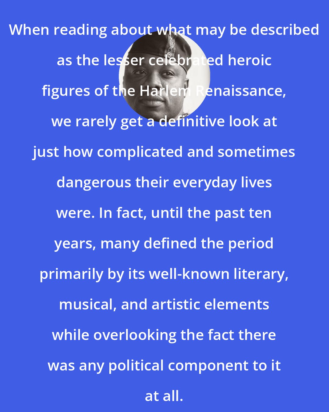 Aberjhani: When reading about what may be described as the lesser celebrated heroic figures of the Harlem Renaissance, we rarely get a definitive look at just how complicated and sometimes dangerous their everyday lives were. In fact, until the past ten years, many defined the period primarily by its well-known literary, musical, and artistic elements while overlooking the fact there was any political component to it at all.