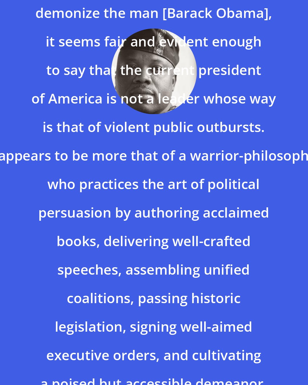 Aberjhani: With intent to neither idolize nor demonize the man [Barack Obama], it seems fair and evident enough to say that the current president of America is not a leader whose way is that of violent public outbursts. It appears to be more that of a warrior-philosopher who practices the art of political persuasion by authoring acclaimed books, delivering well-crafted speeches, assembling unified coalitions, passing historic legislation, signing well-aimed executive orders, and cultivating a poised but accessible demeanor.