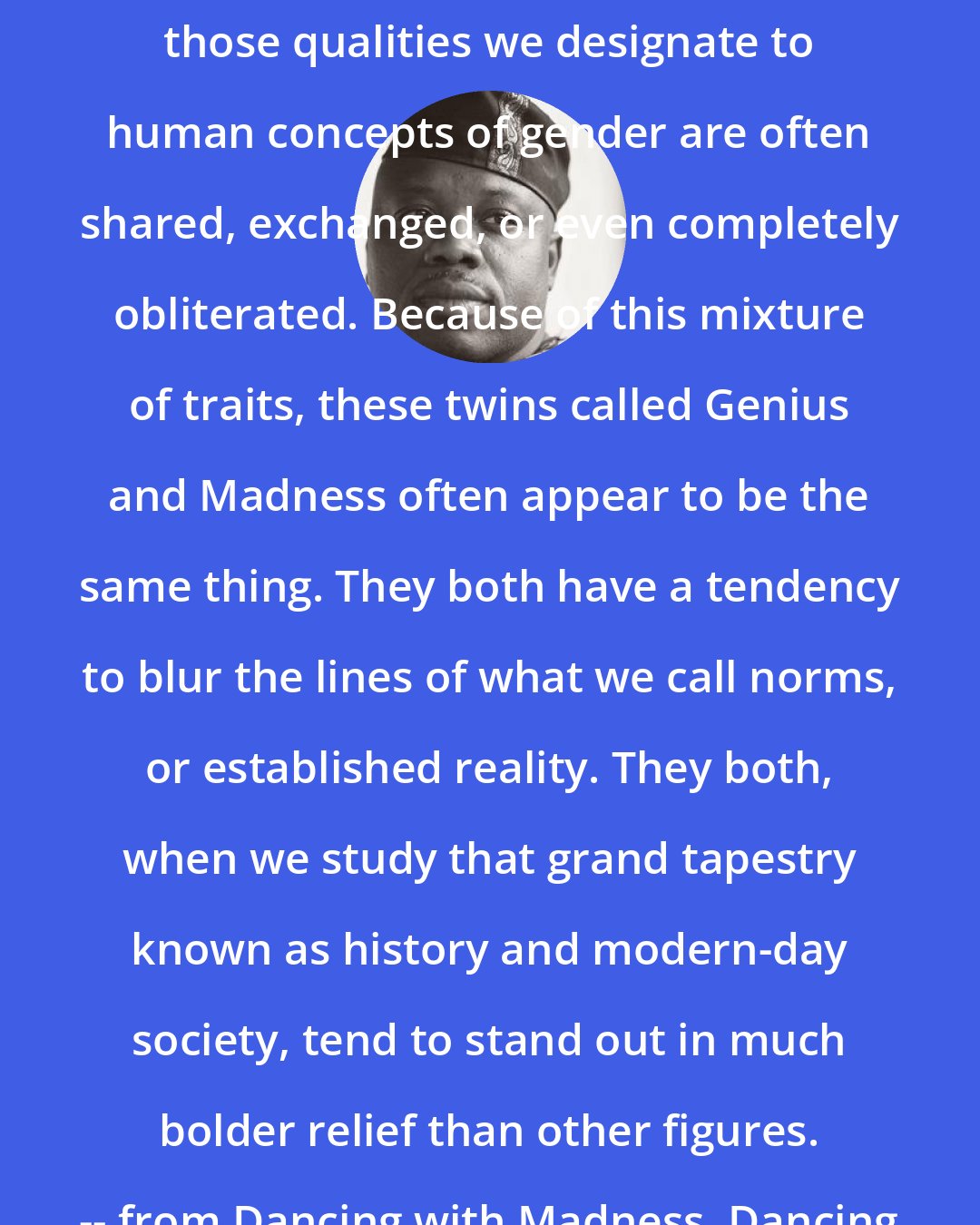 Aberjhani: Within the universe of the extraordinary, those qualities we designate to human concepts of gender are often shared, exchanged, or even completely obliterated. Because of this mixture of traits, these twins called Genius and Madness often appear to be the same thing. They both have a tendency to blur the lines of what we call norms, or established reality. They both, when we study that grand tapestry known as history and modern-day society, tend to stand out in much bolder relief than other figures. -- from Dancing with Madness, Dancing with Genius