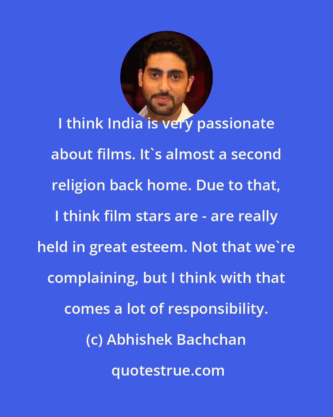 Abhishek Bachchan: I think India is very passionate about films. It's almost a second religion back home. Due to that, I think film stars are - are really held in great esteem. Not that we're complaining, but I think with that comes a lot of responsibility.