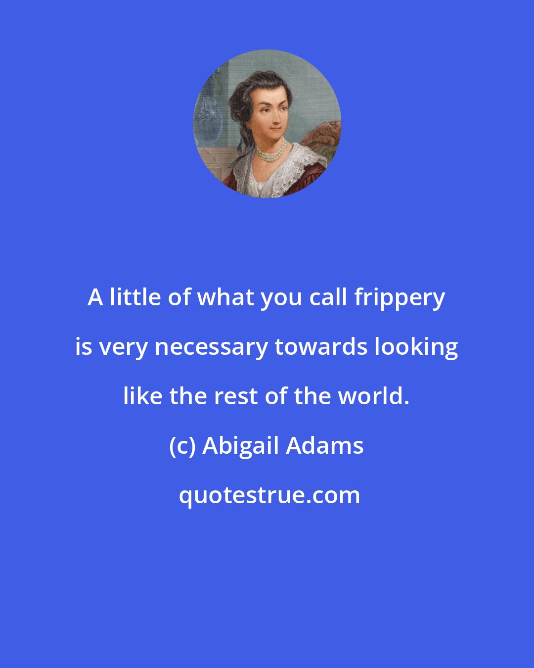 Abigail Adams: A little of what you call frippery is very necessary towards looking like the rest of the world.