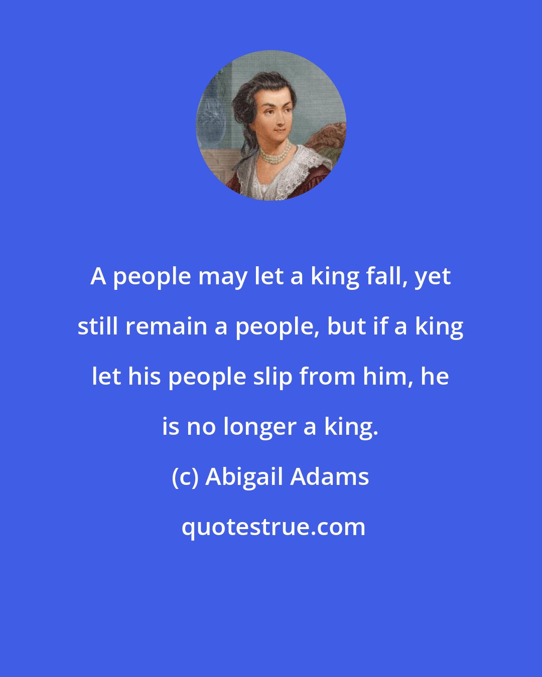Abigail Adams: A people may let a king fall, yet still remain a people, but if a king let his people slip from him, he is no longer a king.