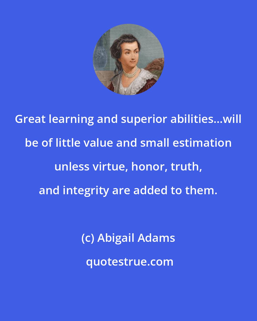 Abigail Adams: Great learning and superior abilities...will be of little value and small estimation unless virtue, honor, truth, and integrity are added to them.