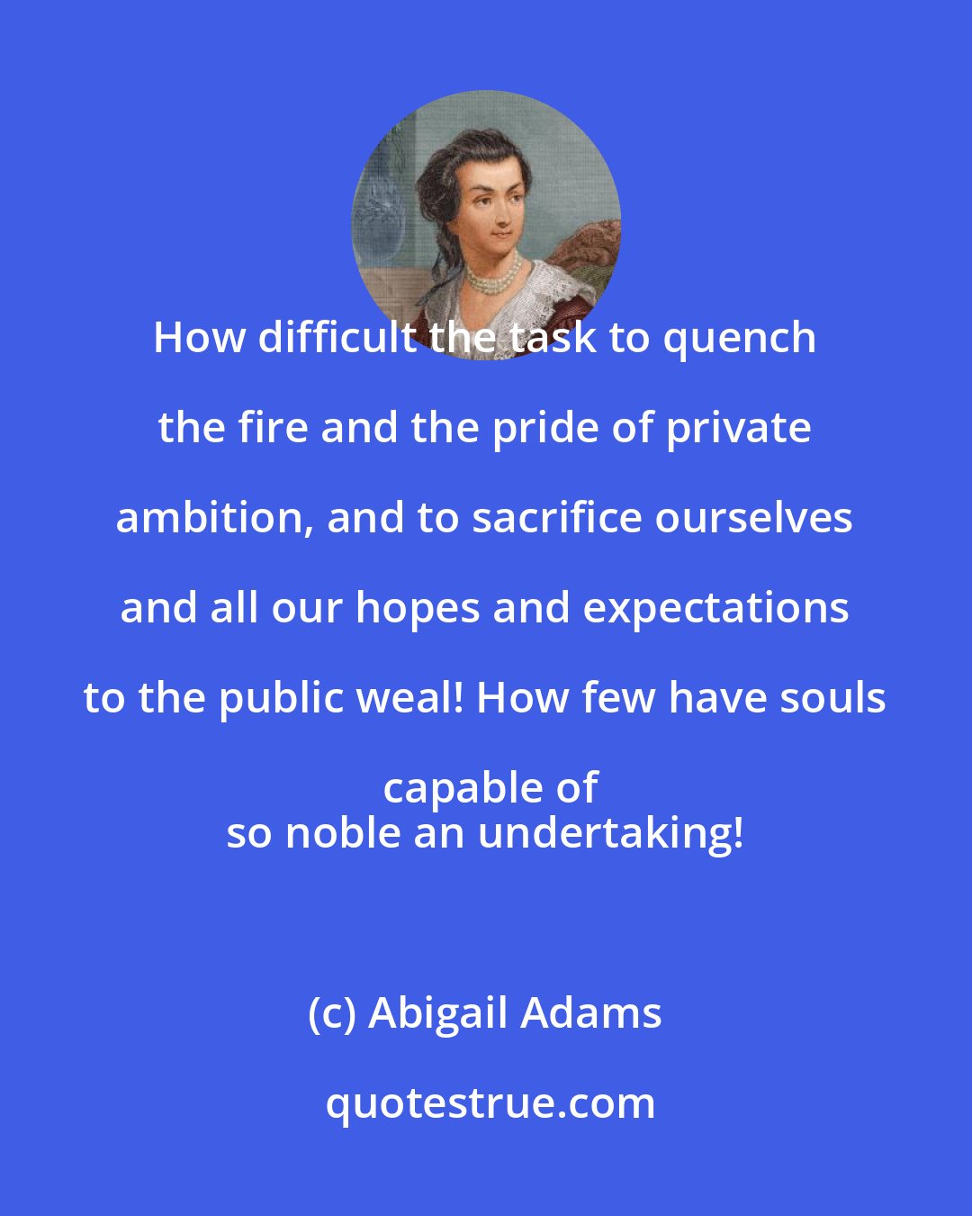 Abigail Adams: How difficult the task to quench the fire and the pride of private ambition, and to sacrifice ourselves and all our hopes and expectations to the public weal! How few have souls capable of
 so noble an undertaking!