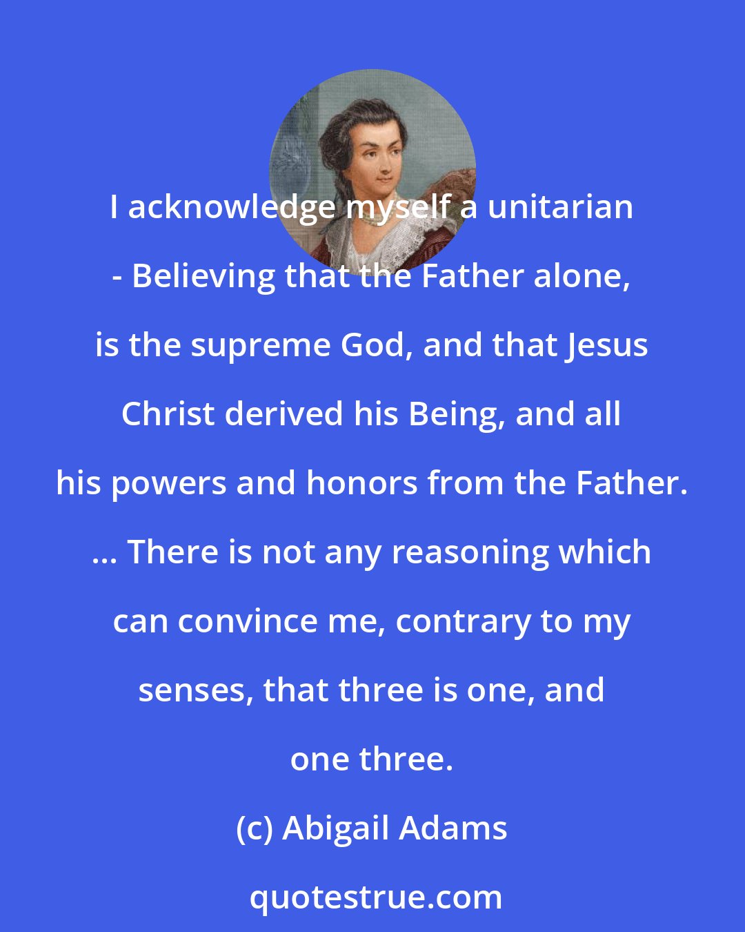 Abigail Adams: I acknowledge myself a unitarian - Believing that the Father alone, is the supreme God, and that Jesus Christ derived his Being, and all his powers and honors from the Father. ... There is not any reasoning which can convince me, contrary to my senses, that three is one, and one three.