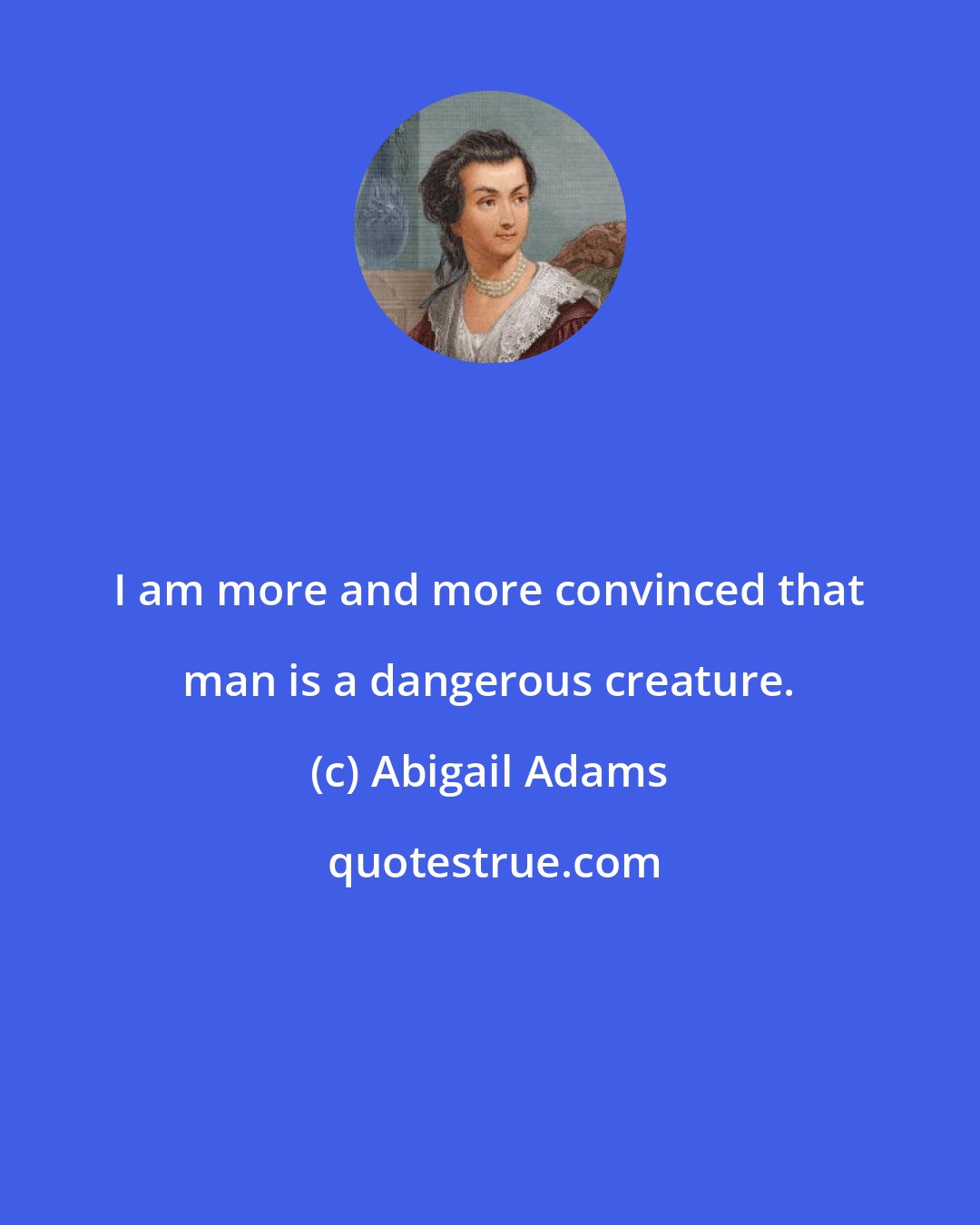 Abigail Adams: I am more and more convinced that man is a dangerous creature.