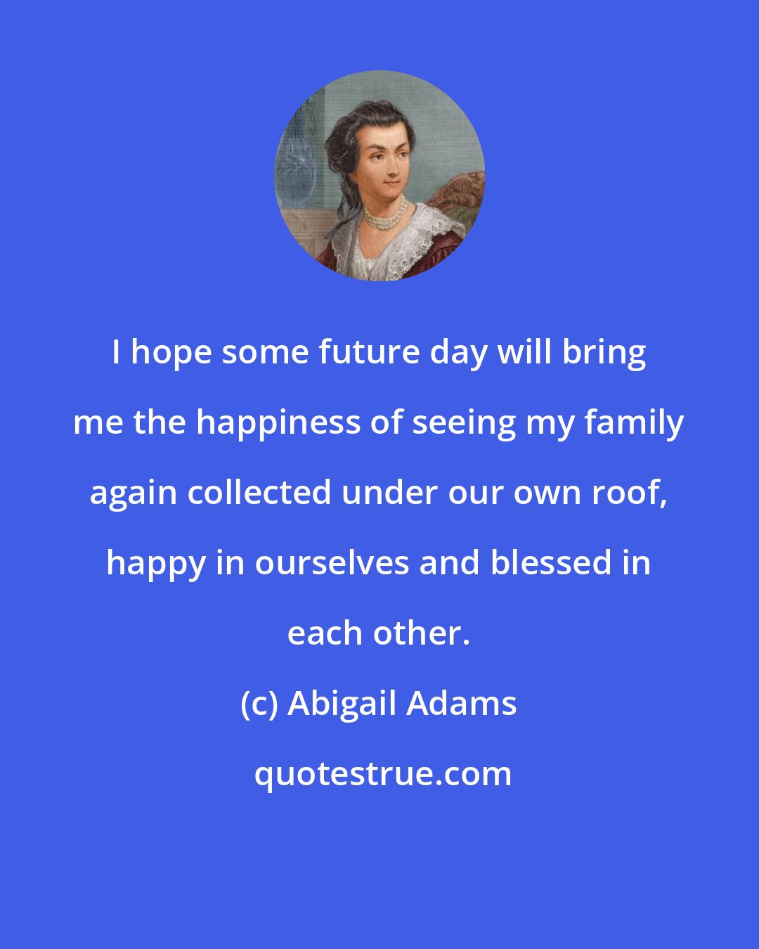 Abigail Adams: I hope some future day will bring me the happiness of seeing my family again collected under our own roof, happy in ourselves and blessed in each other.