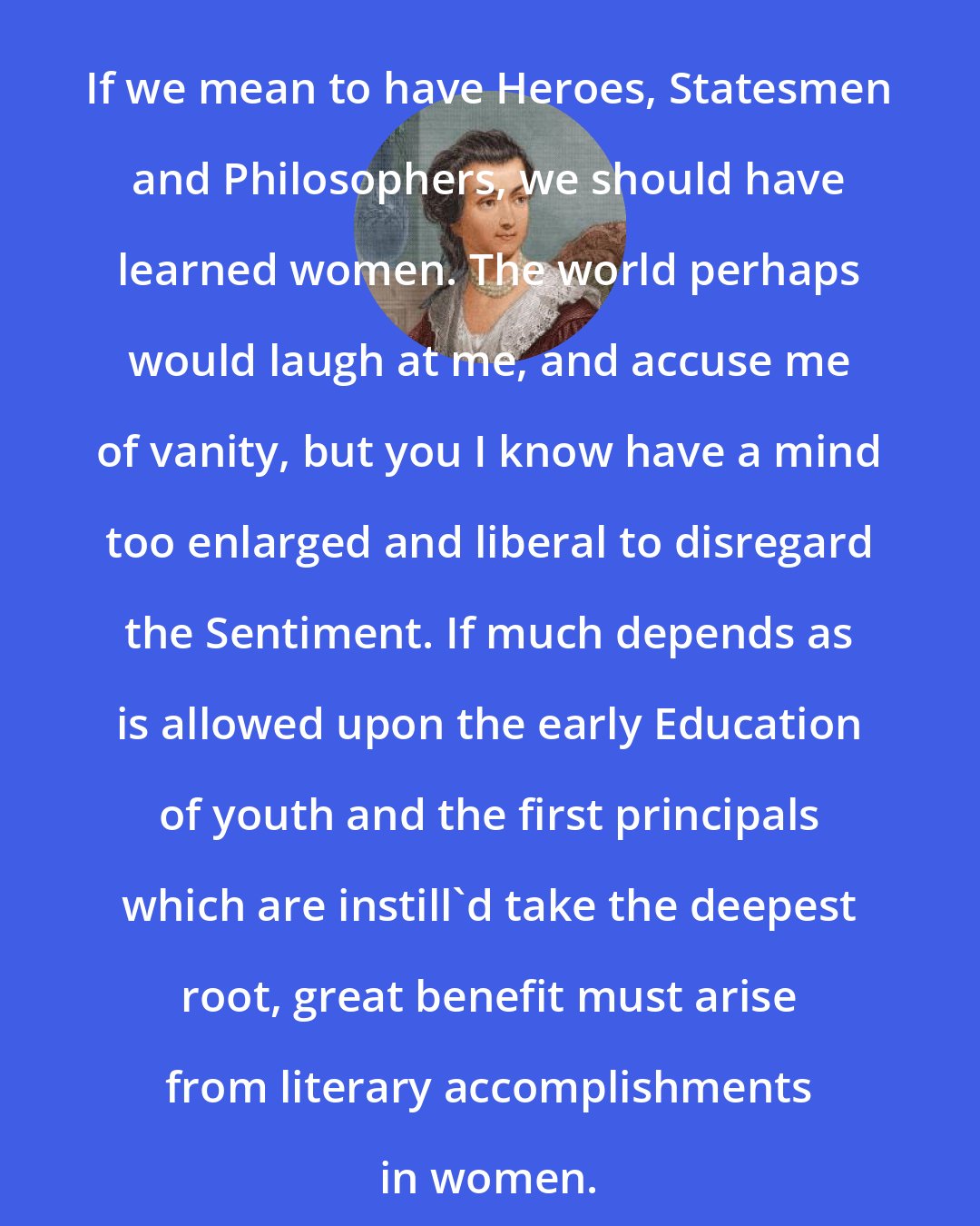 Abigail Adams: If we mean to have Heroes, Statesmen and Philosophers, we should have learned women. The world perhaps would laugh at me, and accuse me of vanity, but you I know have a mind too enlarged and liberal to disregard the Sentiment. If much depends as is allowed upon the early Education of youth and the first principals which are instill'd take the deepest root, great benefit must arise from literary accomplishments in women.