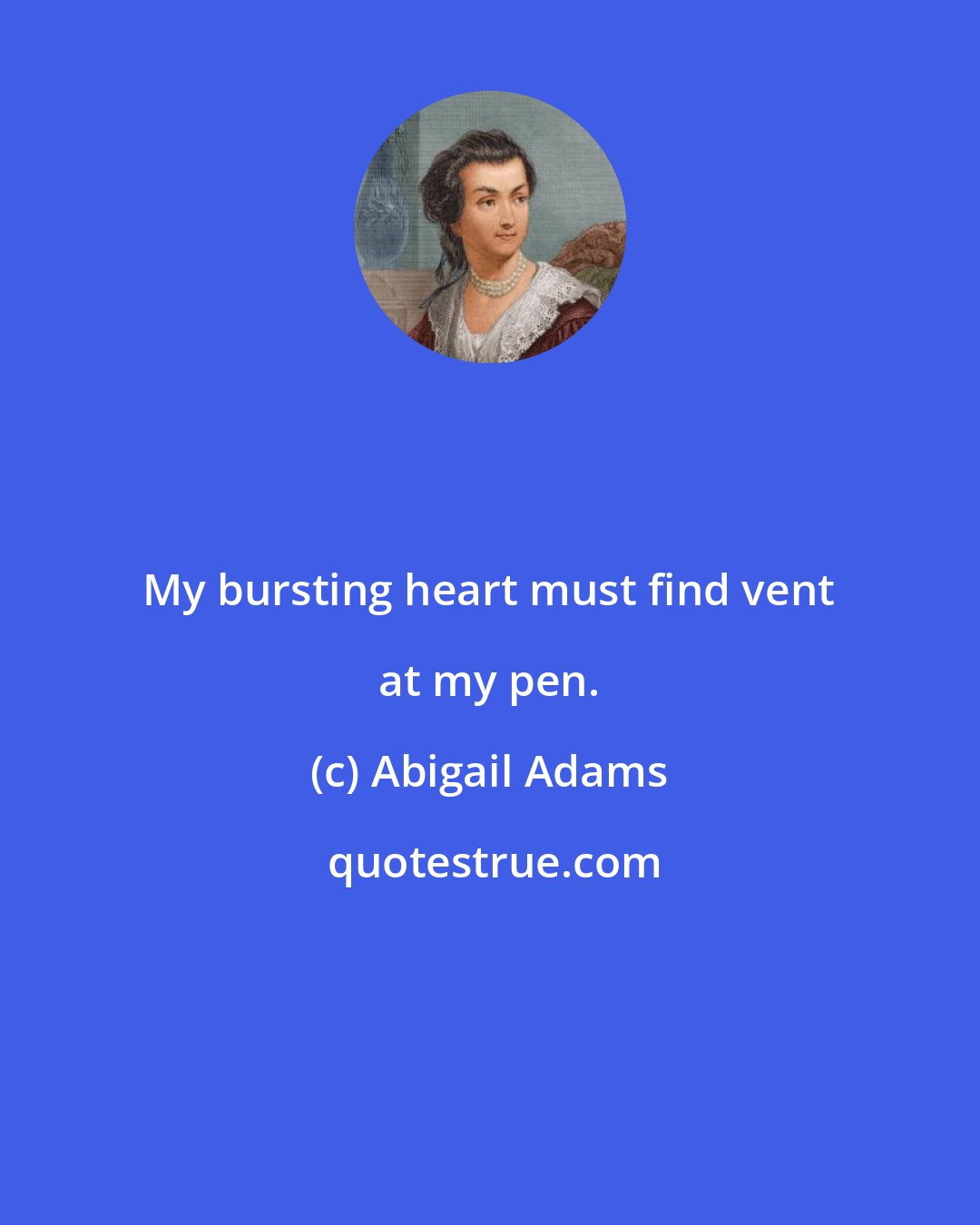 Abigail Adams: My bursting heart must find vent at my pen.