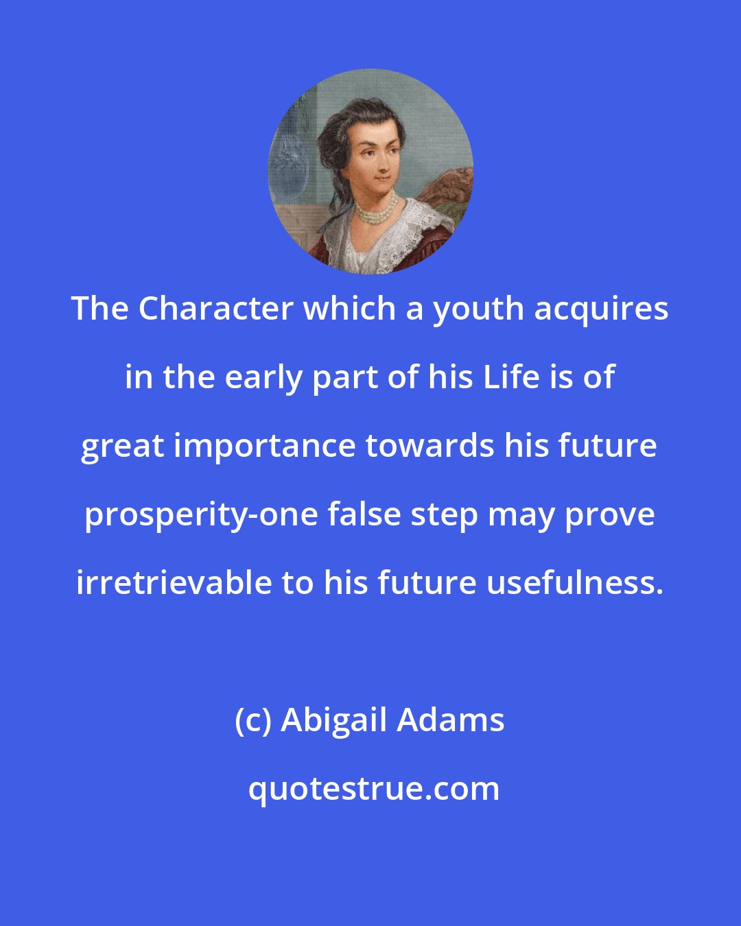 Abigail Adams: The Character which a youth acquires in the early part of his Life is of great importance towards his future prosperity-one false step may prove irretrievable to his future usefulness.