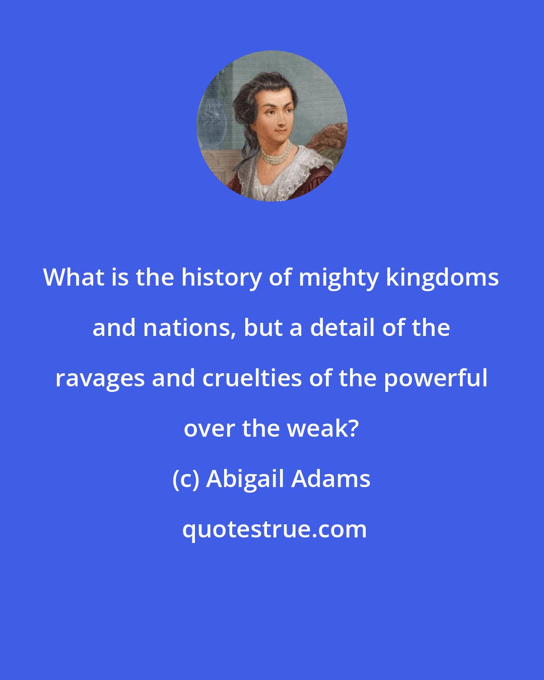 Abigail Adams: What is the history of mighty kingdoms and nations, but a detail of the ravages and cruelties of the powerful over the weak?