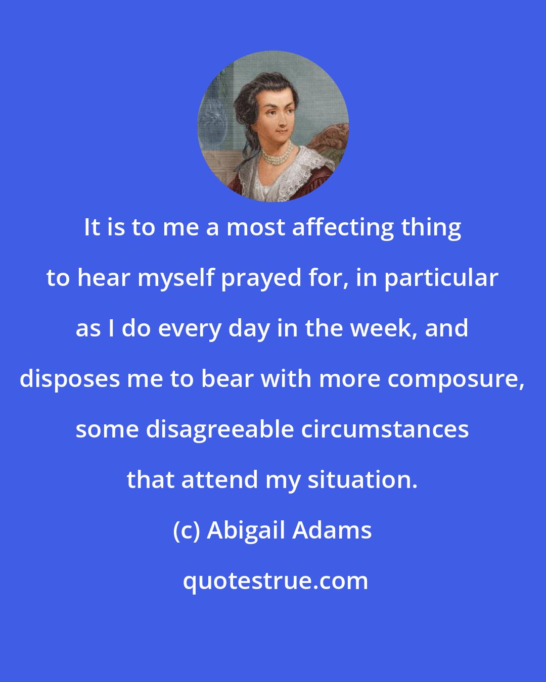 Abigail Adams: It is to me a most affecting thing to hear myself prayed for, in particular as I do every day in the week, and disposes me to bear with more composure, some disagreeable circumstances that attend my situation.