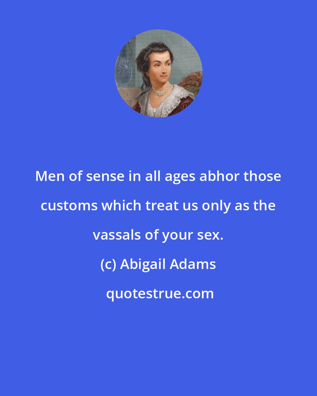 Abigail Adams: Men of sense in all ages abhor those customs which treat us only as the vassals of your sex.