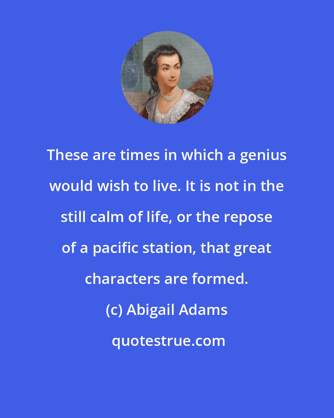 Abigail Adams: These are times in which a genius would wish to live. It is not in the still calm of life, or the repose of a pacific station, that great characters are formed.