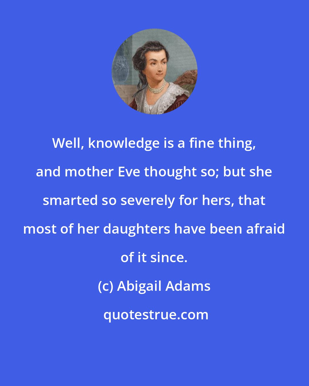 Abigail Adams: Well, knowledge is a fine thing, and mother Eve thought so; but she smarted so severely for hers, that most of her daughters have been afraid of it since.