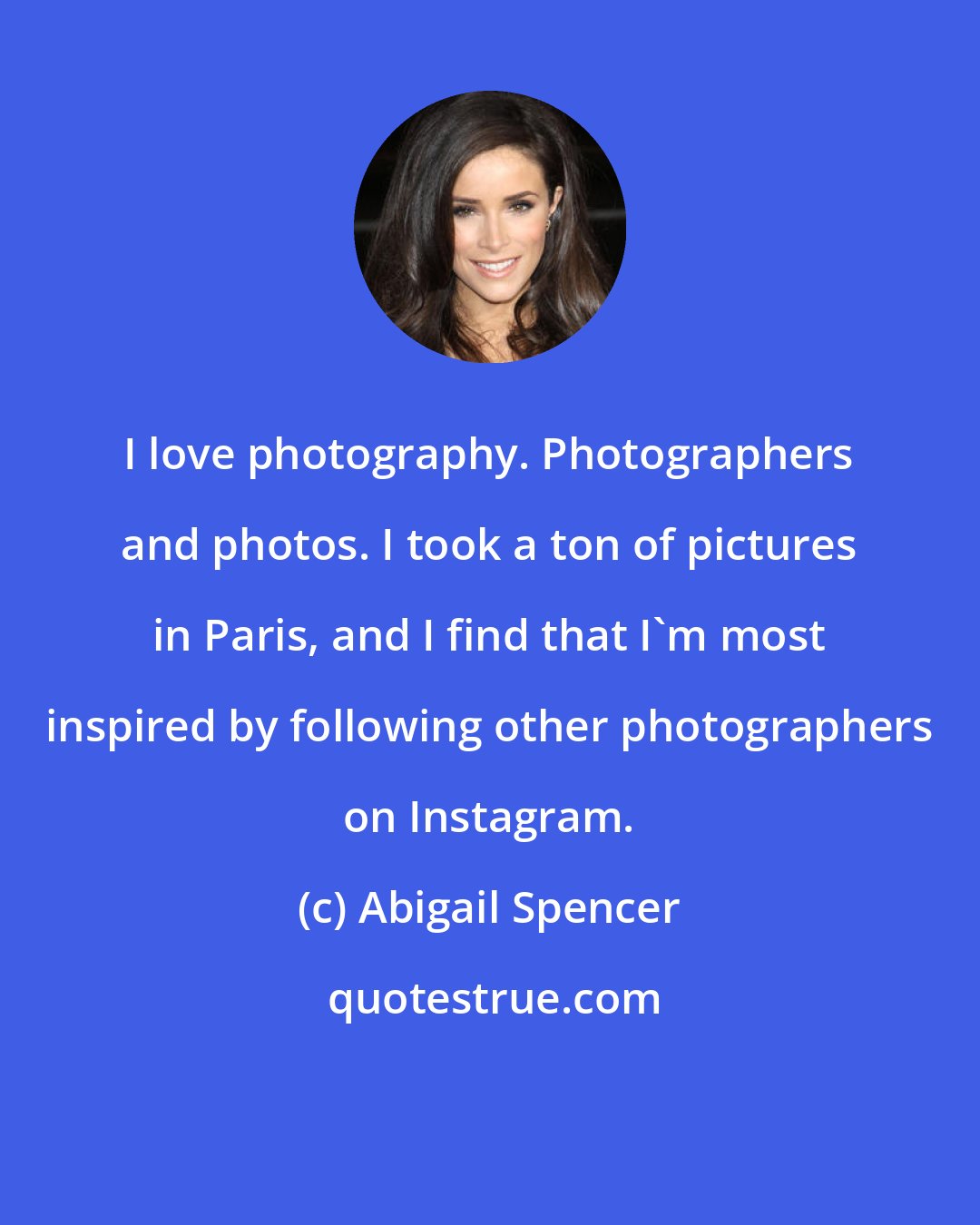 Abigail Spencer: I love photography. Photographers and photos. I took a ton of pictures in Paris, and I find that I'm most inspired by following other photographers on Instagram.