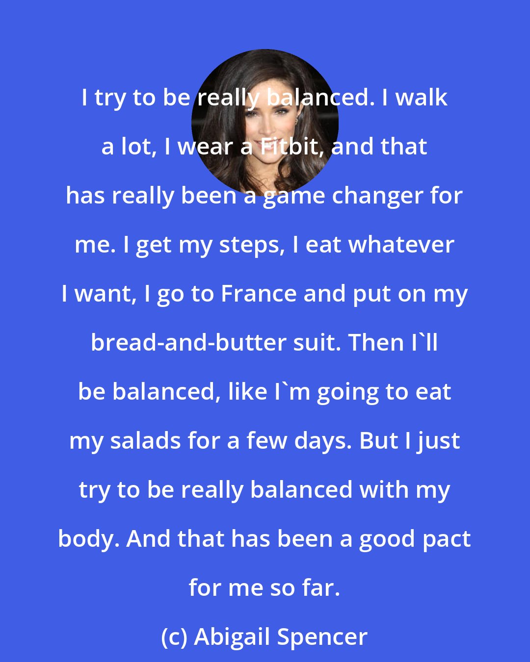 Abigail Spencer: I try to be really balanced. I walk a lot, I wear a Fitbit, and that has really been a game changer for me. I get my steps, I eat whatever I want, I go to France and put on my bread-and-butter suit. Then I'll be balanced, like I'm going to eat my salads for a few days. But I just try to be really balanced with my body. And that has been a good pact for me so far.
