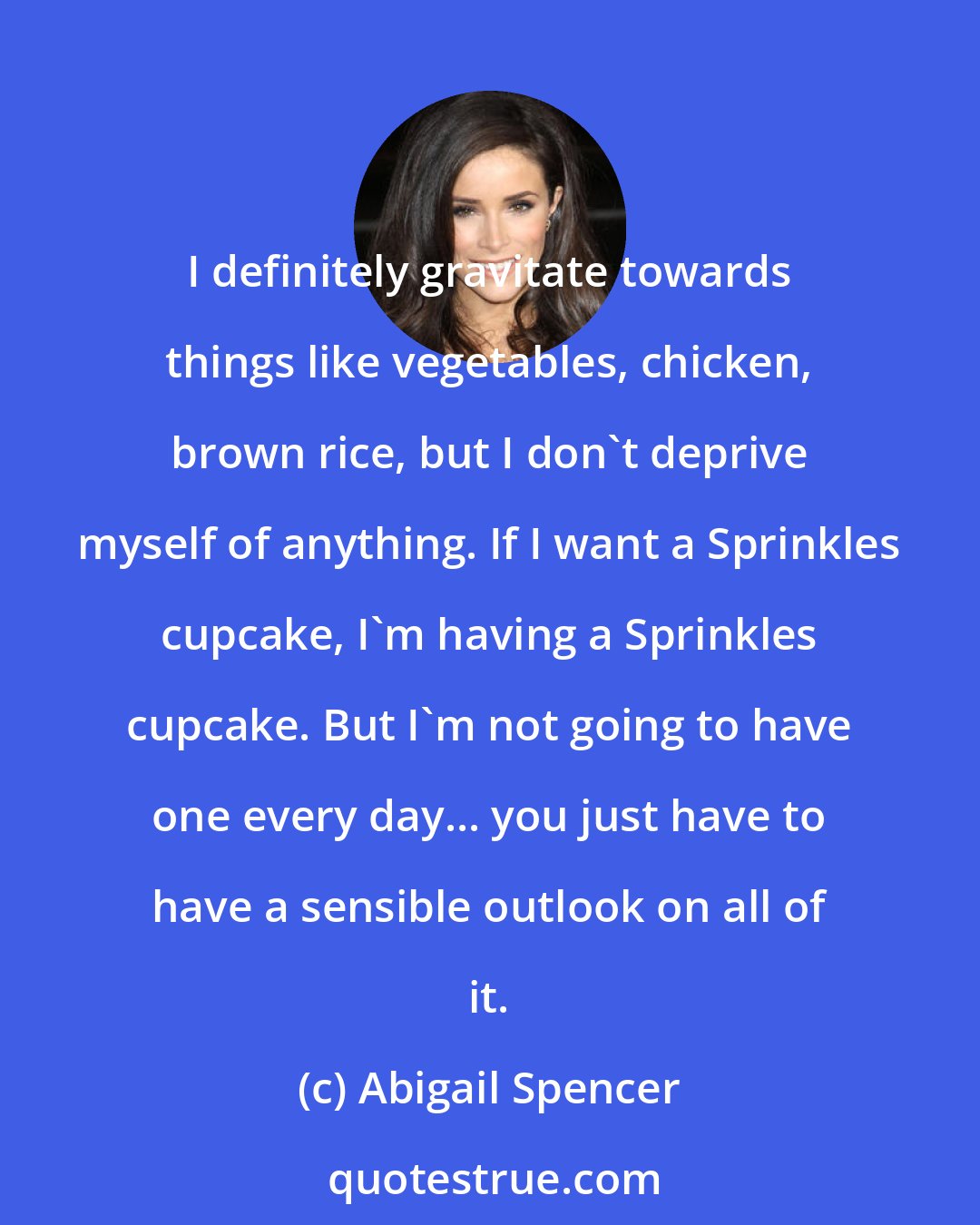Abigail Spencer: I definitely gravitate towards things like vegetables, chicken, brown rice, but I don't deprive myself of anything. If I want a Sprinkles cupcake, I'm having a Sprinkles cupcake. But I'm not going to have one every day... you just have to have a sensible outlook on all of it.