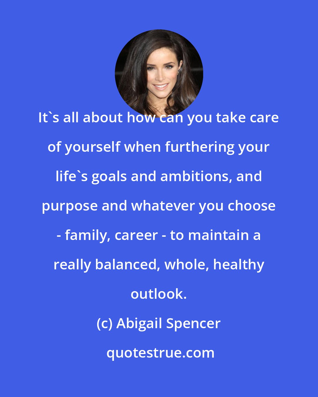 Abigail Spencer: It's all about how can you take care of yourself when furthering your life's goals and ambitions, and purpose and whatever you choose - family, career - to maintain a really balanced, whole, healthy outlook.