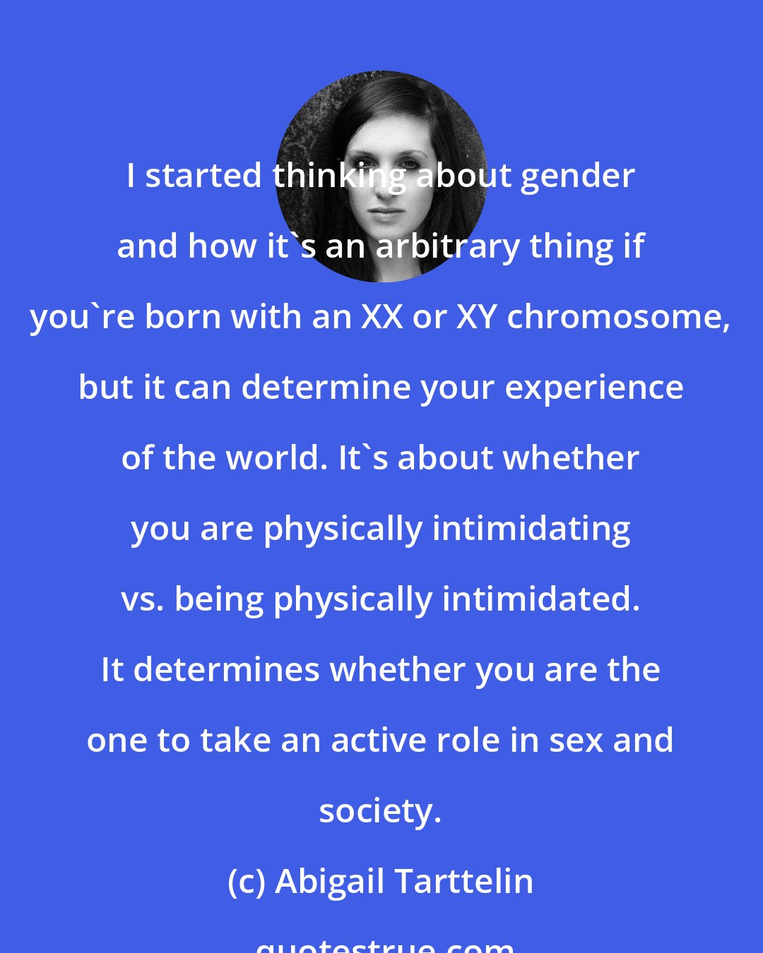 Abigail Tarttelin: I started thinking about gender and how it's an arbitrary thing if you're born with an XX or XY chromosome, but it can determine your experience of the world. It's about whether you are physically intimidating vs. being physically intimidated. It determines whether you are the one to take an active role in sex and society.