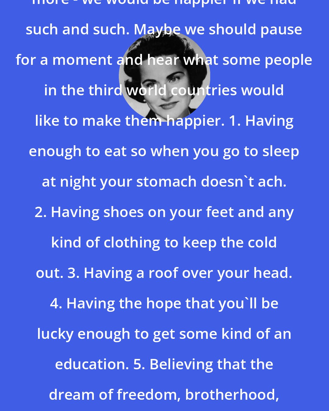 Abigail Van Buren: For many of us we are always wanting more - we would be happier if we had such and such. Maybe we should pause for a moment and hear what some people in the third world countries would like to make them happier. 1. Having enough to eat so when you go to sleep at night your stomach doesn't ach. 2. Having shoes on your feet and any kind of clothing to keep the cold out. 3. Having a roof over your head. 4. Having the hope that you'll be lucky enough to get some kind of an education. 5. Believing that the dream of freedom, brotherhood, and peace for all mankind will someday come true.