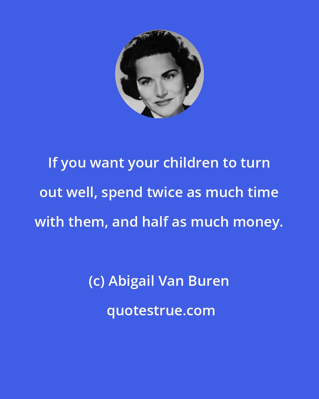 Abigail Van Buren: If you want your children to turn out well, spend twice as much time with them, and half as much money.