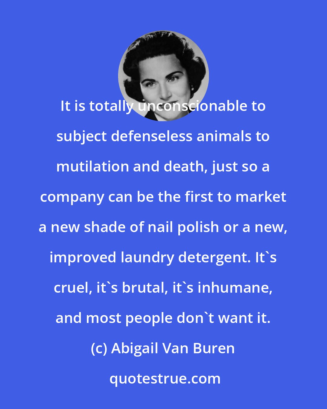 Abigail Van Buren: It is totally unconscionable to subject defenseless animals to mutilation and death, just so a company can be the first to market a new shade of nail polish or a new, improved laundry detergent. It's cruel, it's brutal, it's inhumane, and most people don't want it.