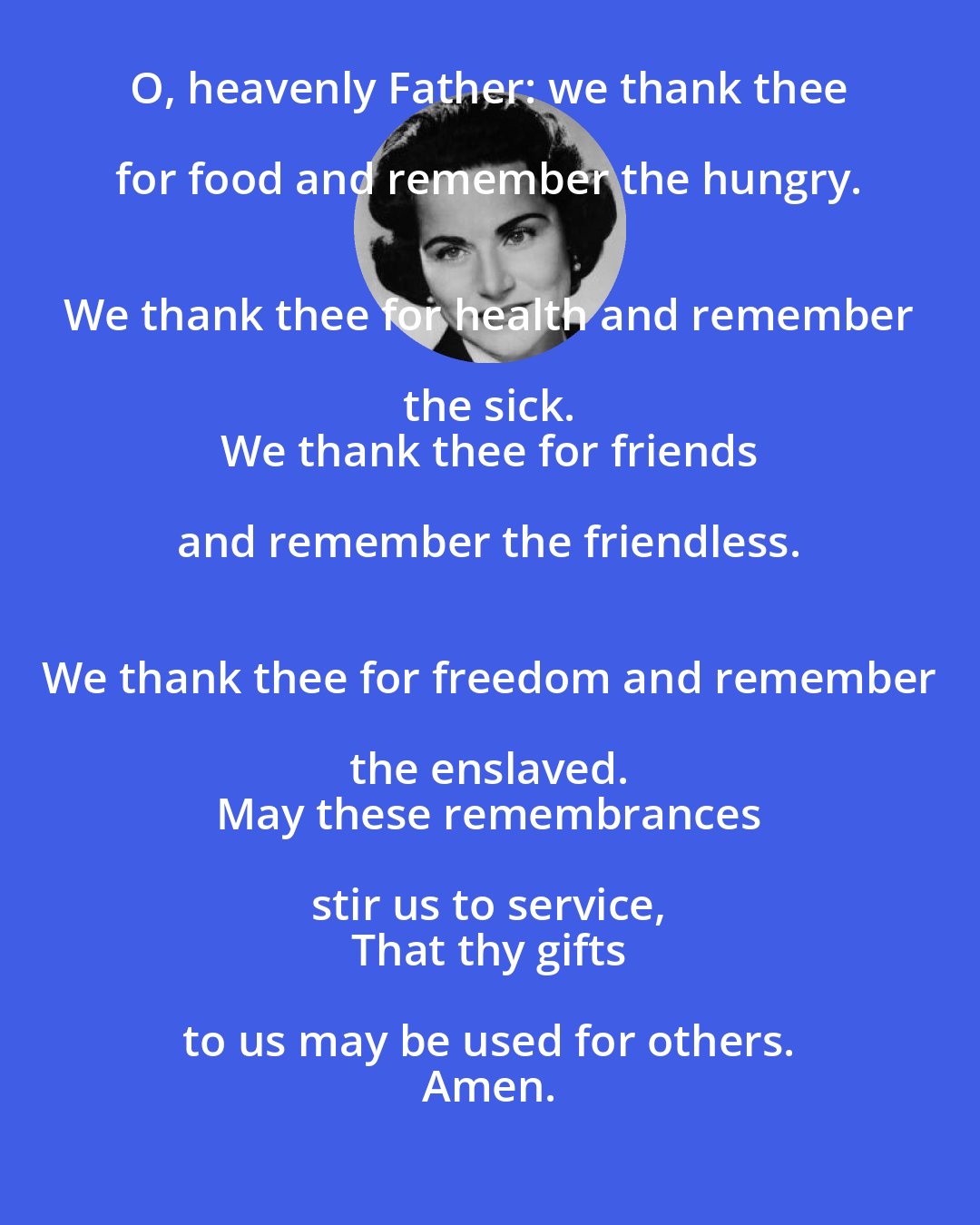 Abigail Van Buren: O, heavenly Father: we thank thee for food and remember the hungry. 
 We thank thee for health and remember the sick. 
 We thank thee for friends and remember the friendless. 
 We thank thee for freedom and remember the enslaved. 
 May these remembrances stir us to service, 
 That thy gifts to us may be used for others. 
 Amen.