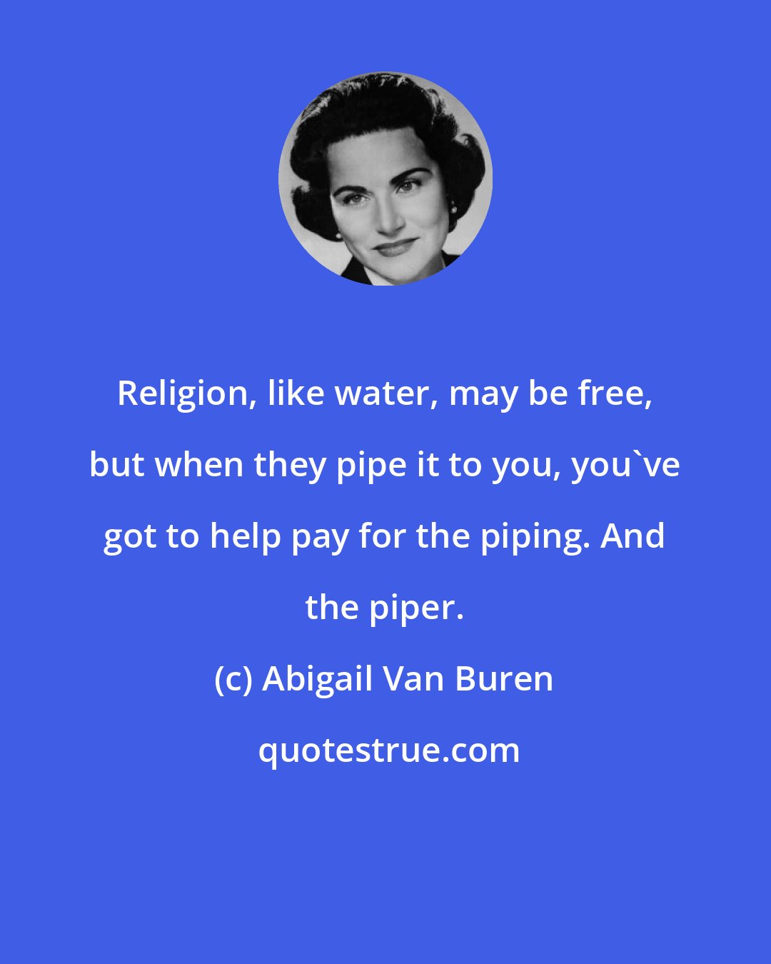 Abigail Van Buren: Religion, like water, may be free, but when they pipe it to you, you've got to help pay for the piping. And the piper.