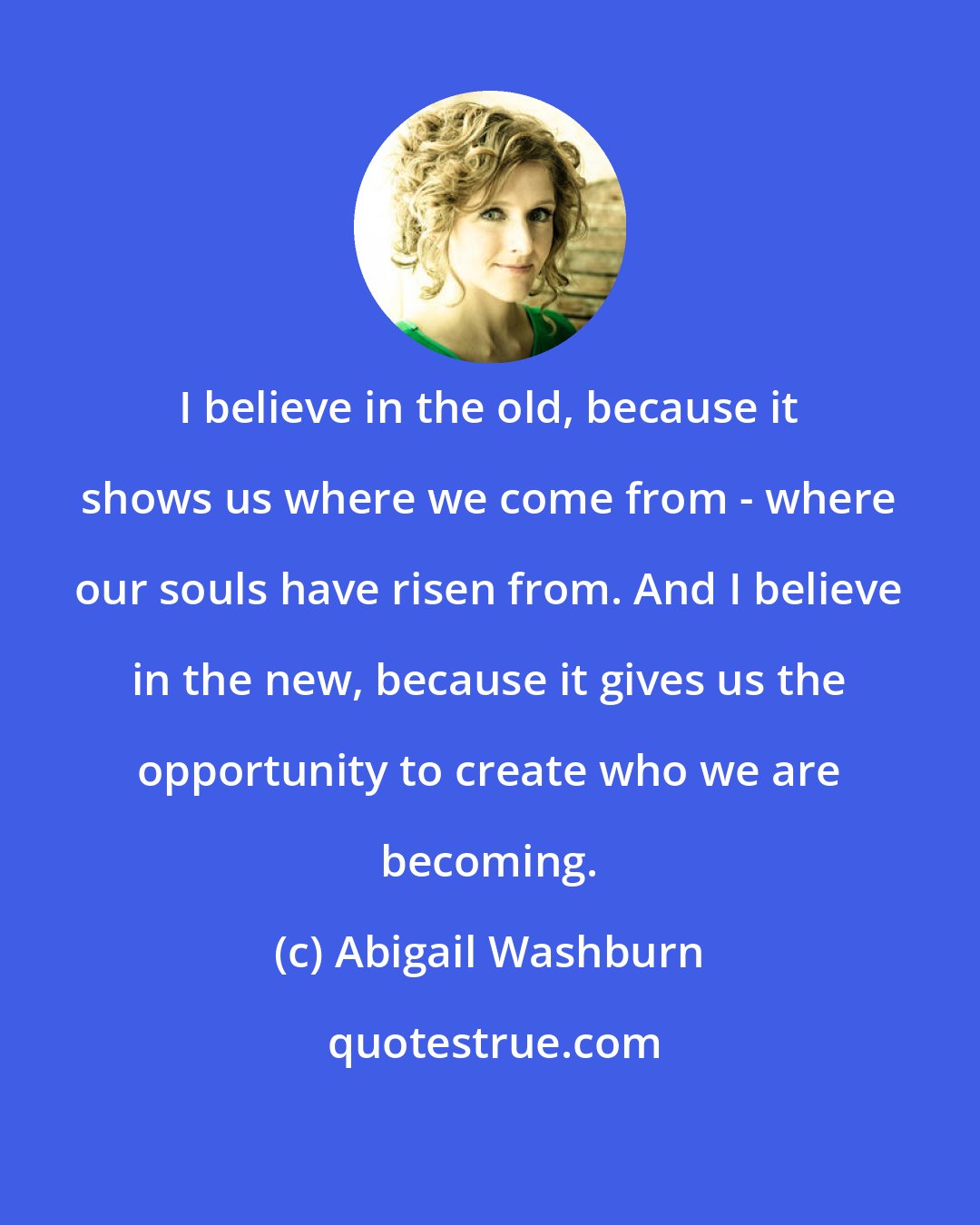 Abigail Washburn: I believe in the old, because it shows us where we come from - where our souls have risen from. And I believe in the new, because it gives us the opportunity to create who we are becoming.