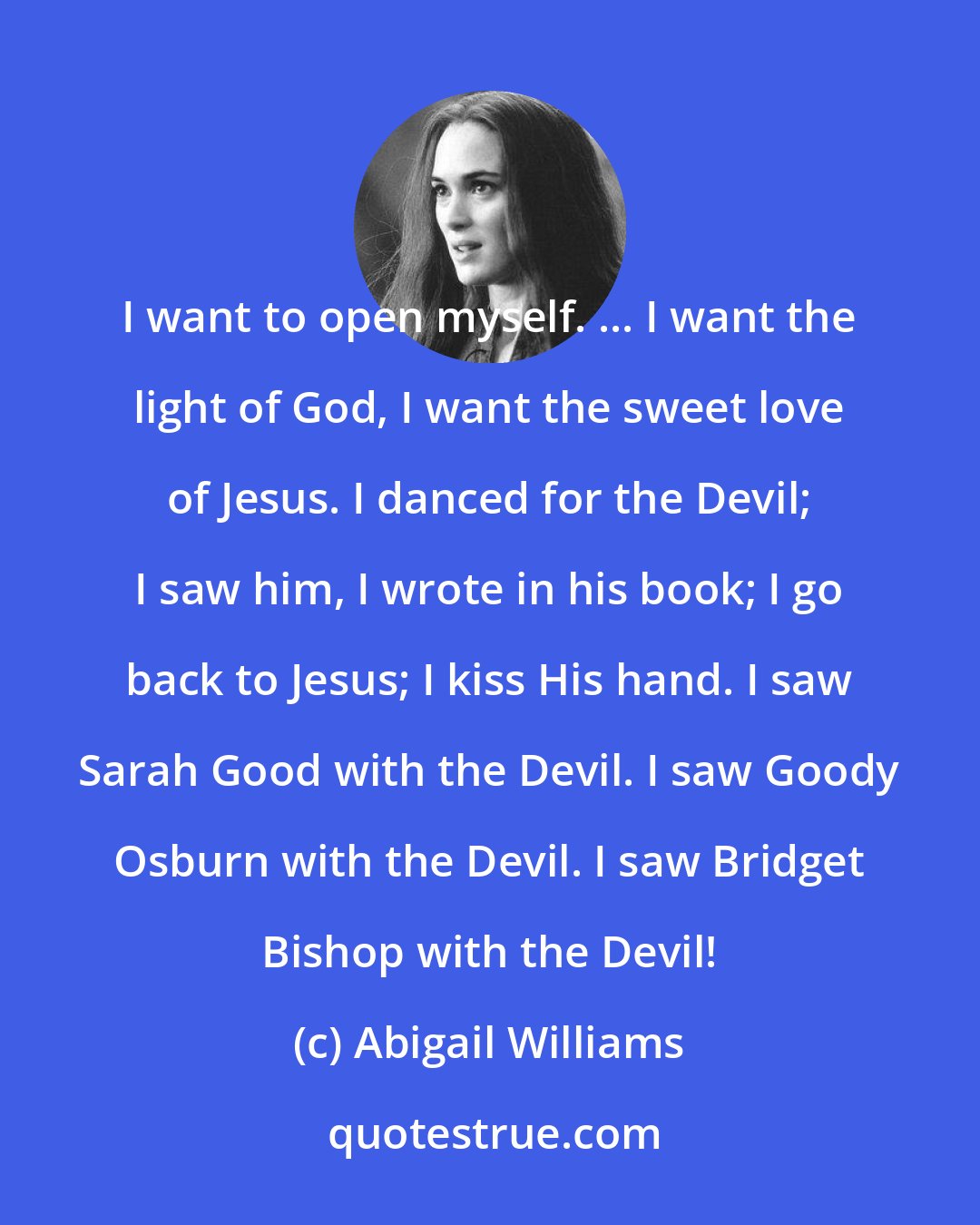 Abigail Williams: I want to open myself. ... I want the light of God, I want the sweet love of Jesus. I danced for the Devil; I saw him, I wrote in his book; I go back to Jesus; I kiss His hand. I saw Sarah Good with the Devil. I saw Goody Osburn with the Devil. I saw Bridget Bishop with the Devil!