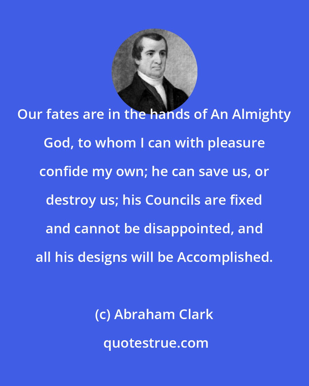 Abraham Clark: Our fates are in the hands of An Almighty God, to whom I can with pleasure confide my own; he can save us, or destroy us; his Councils are fixed and cannot be disappointed, and all his designs will be Accomplished.