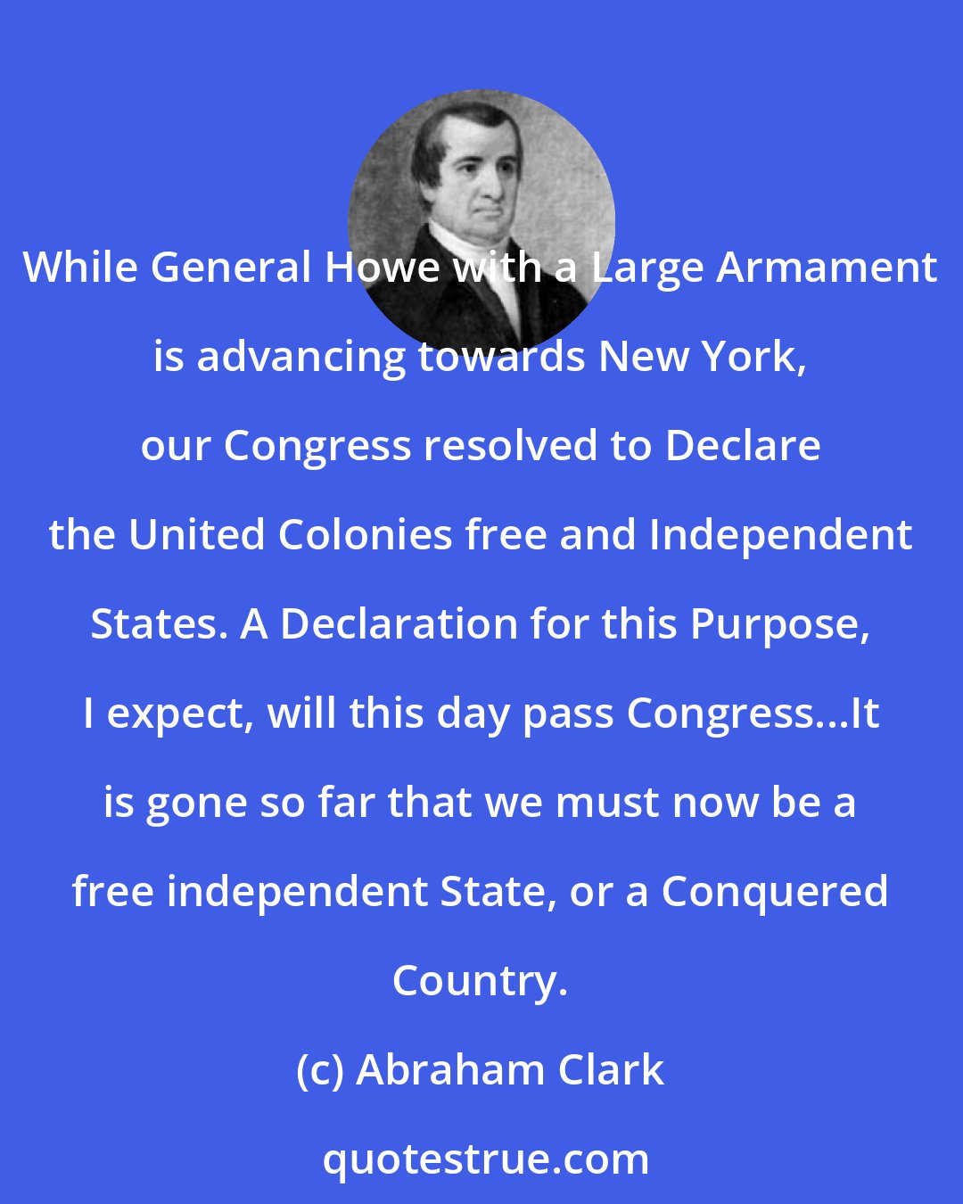 Abraham Clark: While General Howe with a Large Armament is advancing towards New York, our Congress resolved to Declare the United Colonies free and Independent States. A Declaration for this Purpose, I expect, will this day pass Congress...It is gone so far that we must now be a free independent State, or a Conquered Country.