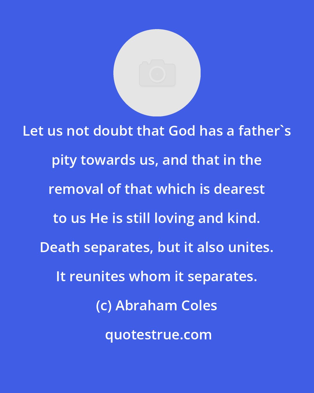 Abraham Coles: Let us not doubt that God has a father's pity towards us, and that in the removal of that which is dearest to us He is still loving and kind. Death separates, but it also unites. It reunites whom it separates.