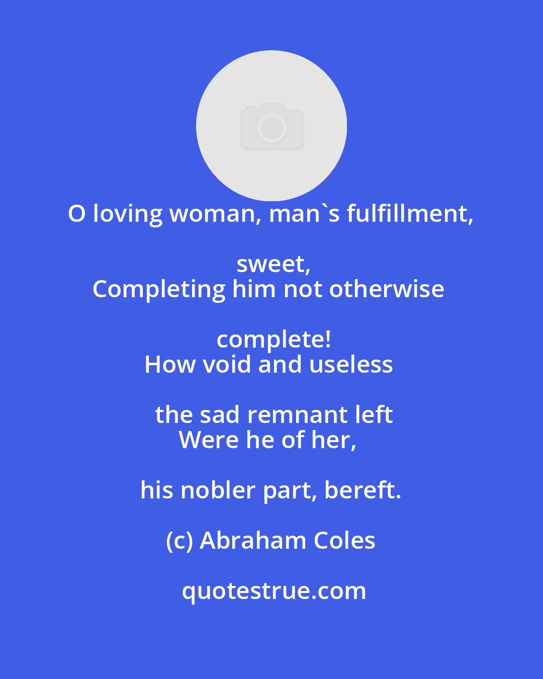 Abraham Coles: O loving woman, man's fulfillment, sweet,
Completing him not otherwise complete!
How void and useless the sad remnant left
Were he of her, his nobler part, bereft.