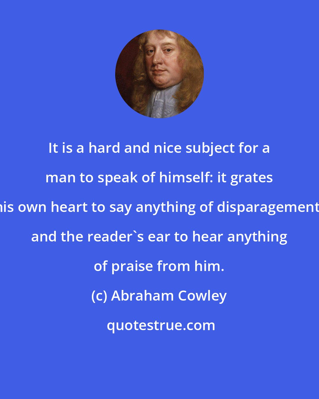 Abraham Cowley: It is a hard and nice subject for a man to speak of himself: it grates his own heart to say anything of disparagement, and the reader's ear to hear anything of praise from him.