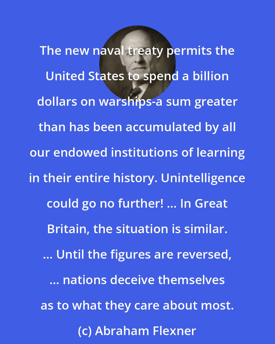 Abraham Flexner: The new naval treaty permits the United States to spend a billion dollars on warships-a sum greater than has been accumulated by all our endowed institutions of learning in their entire history. Unintelligence could go no further! ... In Great Britain, the situation is similar. ... Until the figures are reversed, ... nations deceive themselves as to what they care about most.