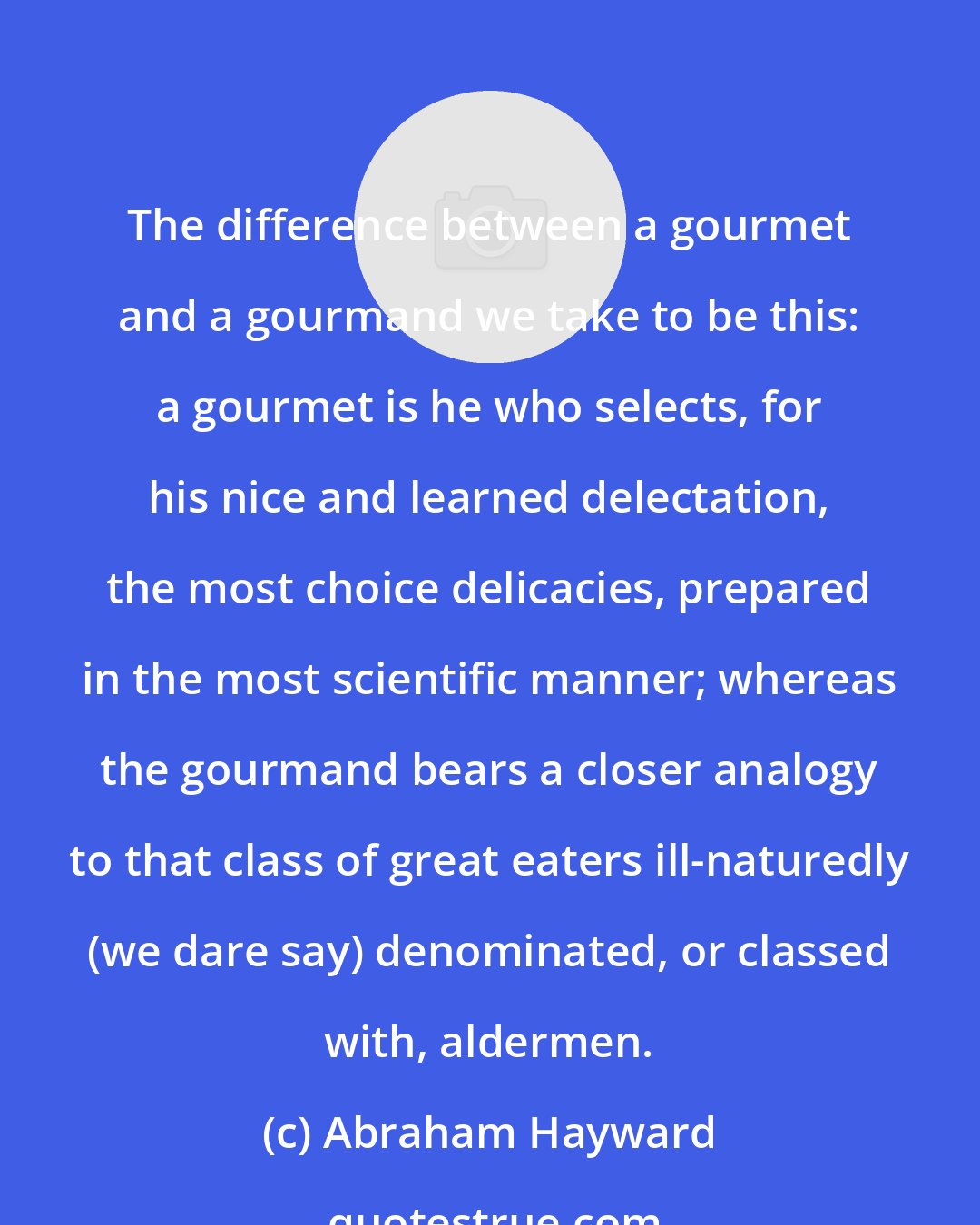 Abraham Hayward: The difference between a gourmet and a gourmand we take to be this: a gourmet is he who selects, for his nice and learned delectation, the most choice delicacies, prepared in the most scientific manner; whereas the gourmand bears a closer analogy to that class of great eaters ill-naturedly (we dare say) denominated, or classed with, aldermen.