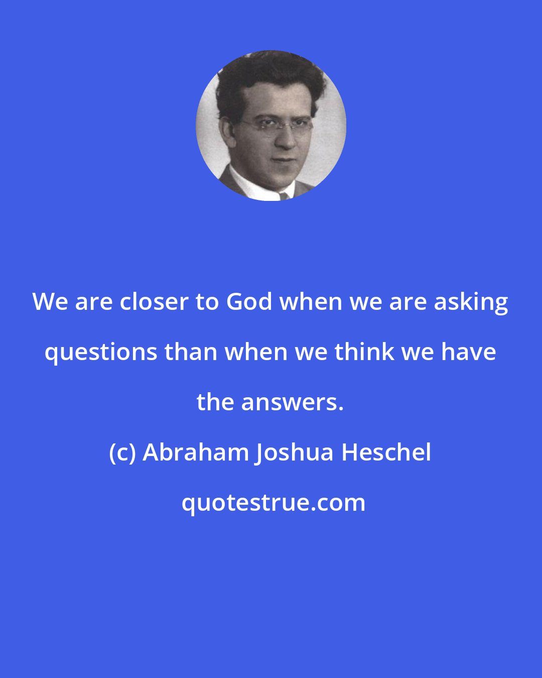 Abraham Joshua Heschel: We are closer to God when we are asking questions than when we think we have the answers.