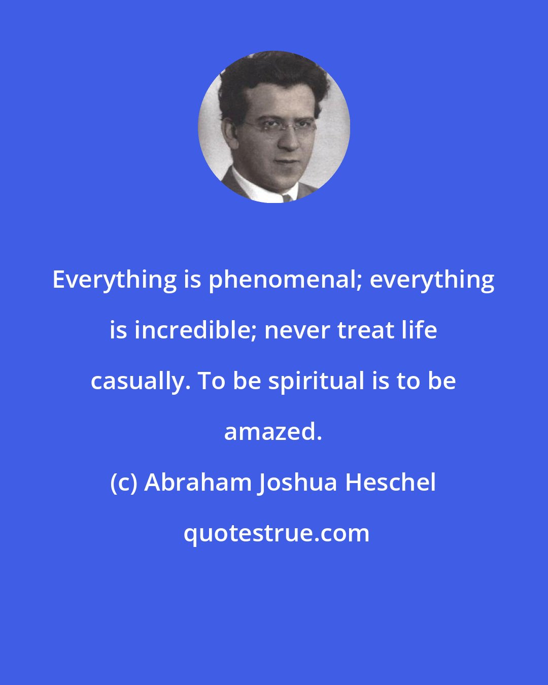 Abraham Joshua Heschel: Everything is phenomenal; everything is incredible; never treat life casually. To be spiritual is to be amazed.