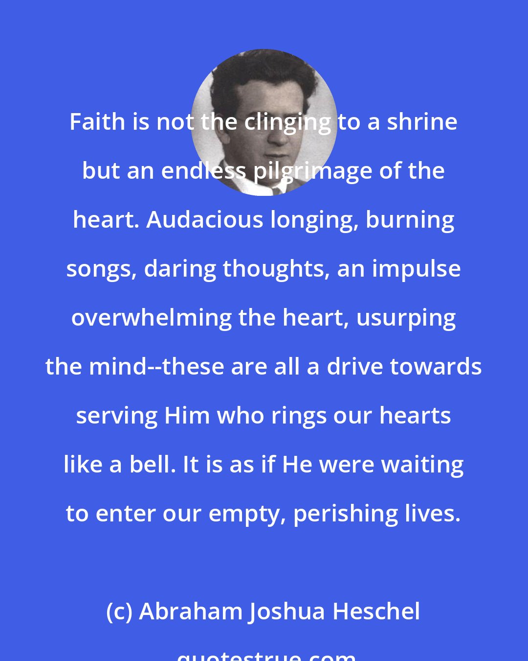 Abraham Joshua Heschel: Faith is not the clinging to a shrine but an endless pilgrimage of the heart. Audacious longing, burning songs, daring thoughts, an impulse overwhelming the heart, usurping the mind--these are all a drive towards serving Him who rings our hearts like a bell. It is as if He were waiting to enter our empty, perishing lives.